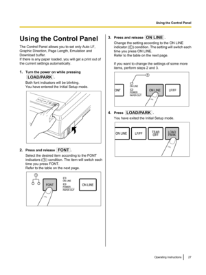Page 27Using the Control Panel
The Control Panel allows you to set only Auto LF,
Graphic Direction, Page Length, Emulation and
Download buffer.
If there is any paper loaded, you will get a print out of
the current settings automatically.
1. Turn the power on while pressing
.
Both font indicators will be blinking.
You have entered the Initial Setup mode.
2. Press and release .
Select the desired item according to the FONT
indicators ( A) condition. The item will switch each
time you press FONT.
Refer to the...