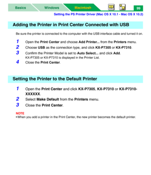 Page 104Setting the PS Printer Driver (Mac OS X 10.1 - Mac OS X 10.2)
Macintosh Macintosh WindowsBasics99
Be sure the printer is connected to the computer with the USB interface cable and turned it on.
1Open the Print Center and choose Add Printer... from the Printers menu.
2Choose USB as the connection type, and click KX-P7305 or KX-P7310.
3Confirm the Printer Model is set to Auto Select... and click Add.
KX-P7305 or KX-P7310 is displayed in the Printer List.
4Close the Print Center.
1Open the Print Center and...