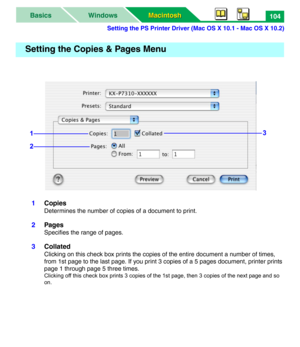 Page 109Setting the PS Printer Driver (Mac OS X 10.1 - Mac OS X 10.2)
Macintosh Macintosh WindowsBasics104
1Copies
Determines the number of copies of a document to print.
2Pages
Specifies the range of pages.
3Collated
Clicking on this check box prints the copies of the entire document a number of times, 
from 1st page to the last page. If you print 3 copies of a 5 pages document, printer prints 
page 1 through page 5 three times.
Clicking off this check box prints 3 copies of the 1st page, then 3 copies of the...