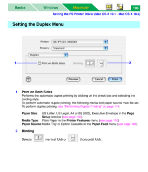 Page 111Setting the PS Printer Driver (Mac OS X 10.1 - Mac OS X 10.2)
Macintosh Macintosh WindowsBasics106
1Print on Both Sides
Performs the automatic duplex printing by clicking on the check box and selecting the 
binding style. 
To perform automatic duplex printing, the following media and paper source must be set. 
To perform duplex printing, see “Performing Duplex Printing” on page 114.
Paper Size: US Letter, US Legal, A4 or B5 (ISO), Executive Envelope in the Page 
Setup window (see page 100)
Media Type:...