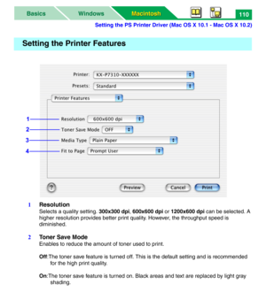 Page 115Setting the PS Printer Driver (Mac OS X 10.1 - Mac OS X 10.2)
Macintosh Macintosh WindowsBasics110
1Resolution
Selects a quality setting. 300x300 dpi, 600x600 dpi or 1200x600 dpi can be selected. A 
higher resolution provides better print quality. However, the throughput speed is 
diminished. 
2Toner Save Mode
Enables to reduce the amount of toner used to print. 
Off:The toner save feature is turned off. This is the default setting and is recommended 
for the high print quality.
On:The toner save feature...