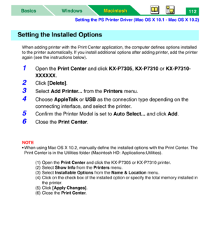 Page 117Setting the PS Printer Driver (Mac OS X 10.1 - Mac OS X 10.2)
Macintosh Macintosh WindowsBasics112
When adding printer with the Print Center application, the computer defines options installed 
to the printer automatically. If you install additional options after adding printer, add the printer 
again (see the instructions below). 
1Open the Print Center and click KX-P7305, KX-P7310 or KX-P7310-
XXXXXX.
2Click [Delete].
3Select Add Printer... from the Printers menu.
4Choose AppleTalk or USB as the...