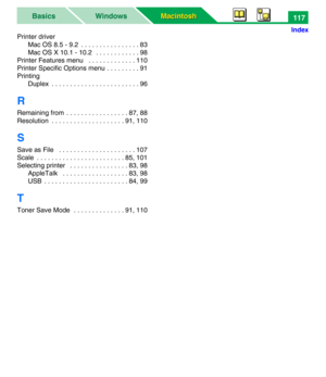 Page 122Macintosh Macintosh WindowsBasics
Index
117
Printer driver
Mac OS 8.5 - 9.2  . . . . . . . . . . . . . . . . 83
Mac OS X 10.1 - 10.2   . . . . . . . . . . . . 98
Printer Features menu   . . . . . . . . . . . . . 110
Printer Specific Options menu . . . . . . . . . 91
Printing
Duplex  . . . . . . . . . . . . . . . . . . . . . . . . 96
R
Remaining from  . . . . . . . . . . . . . . . . . 87, 88
Resolution  . . . . . . . . . . . . . . . . . . . . 91, 110
S
Save as File   . . . . . . . . . . . . . . . . . . ....