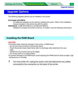 Page 126Upgrade Options
Settings and Printing Network
Maintenance and Spec. Maintenance and Spec.4
The following upgrade options can be installed in the printer.
2nd Feeder (KX-PMF3)
An additional cassette can be used by installing this option. Refer to the installation 
manual included in the carton box with the option.
RAM Board: 16 MB (KX-PEM12) or 32 MB (KX-PEM13)
Installed to increase the printer’s memory. To install it, see the following instructions.
CAUTION
• To prevent static electricity damage to the...