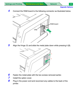 Page 128Upgrade Options
Settings and Printing Network
Maintenance and Spec. Maintenance and Spec.6
4Connect the RAM board to the following connector as illustrated below.
5Align the fringe (1) and slide the metal plate down while pressing it (2).
6Fasten the metal plate with the two screws removed earlier.
7Install the option cover.
8Plug in the power cord and reconnect any cables to the back of the 
printer.
CN2RAM board
1
12 