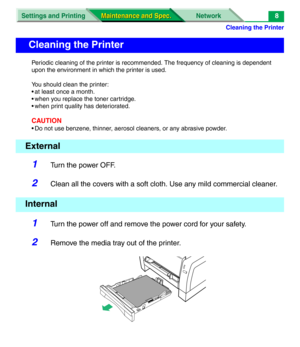 Page 130Cleaning the Printer
Settings and Printing Network
Maintenance and Spec. Maintenance and Spec.8
Periodic cleaning of the printer is recommended. The frequency of cleaning is dependent 
upon the environment in which the printer is used.
You should clean the printer:
• at least once a month.
• when you replace the toner cartridge.
• when print quality has deteriorated.
CAUTION
• Do not use benzene, thinner, aerosol cleaners, or any abrasive powder.
1Turn the power OFF.
2Clean all the covers with a soft...