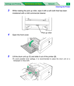 Page 131Cleaning the Printer
Settings and Printing Network
Maintenance and Spec. Maintenance and Spec.9
3While rotating the pick up roller, wipe it with a soft cloth that has been 
moistened with a mild commercial cleaner.
4Open the front cover.
5Lift the drum unit up (1) and slide it out of the printer (2).
•To avoid possible toner spillage, it is recommended to place the drum unit on a
newspaper or drop cloth.
Pick up roller
1
2
1 