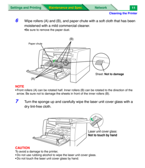 Page 133Cleaning the Printer
Settings and Printing Network
Maintenance and Spec. Maintenance and Spec.11
6Wipe rollers (A) and (B), and paper chute with a soft cloth that has been 
moistened with a mild commercial cleaner.
•Be sure to remove the paper dust.
NOTE
• Front rollers (A) can be rotated half. Inner rollers (B) can be rotated to the direction of the 
arrow. Be sure not to damage the sheets in front of the inner rollers (B).
7Turn the sponge up and carefully wipe the laser unit cover glass with a 
dry...