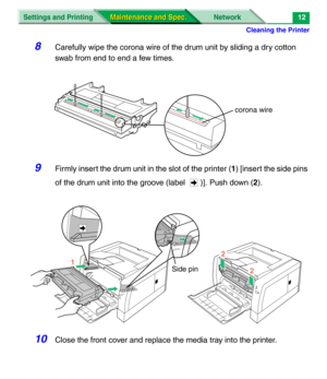 Page 134Cleaning the Printer
Settings and Printing Network
Maintenance and Spec. Maintenance and Spec.12
8Carefully wipe the corona wire of the drum unit by sliding a dry cotton 
swab from end to end a few times.
9Firmly insert the drum unit in the slot of the printer (1) [insert the side pins 
of the drum unit into the groove (label  )]. Push down (2). 
10Close the front cover and replace the media tray into the printer.
corona wire
2
2
1
Side pin 