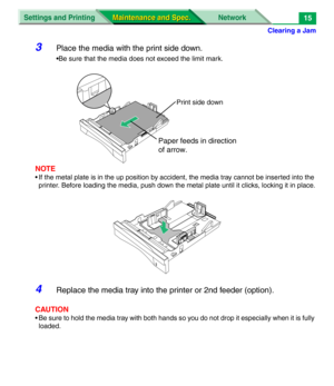 Page 137Clearing a Jam
Settings and Printing Network
Maintenance and Spec. Maintenance and Spec.15
3Place the media with the print side down.
•Be sure that the media does not exceed the limit mark.
NOTE
• If the metal plate is in the up position by accident, the media tray cannot be inserted into the 
printer. Before loading the media, push down the metal plate until it clicks, locking it in place.
4Replace the media tray into the printer or 2nd feeder (option).
CAUTION
• Be sure to hold the media tray with both...