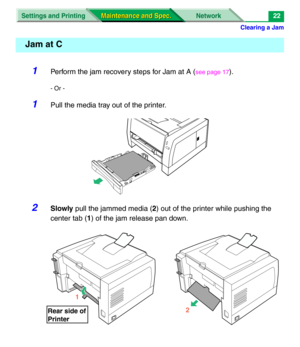 Page 144Clearing a Jam
Settings and Printing Network
Maintenance and Spec. Maintenance and Spec.22
1Perform the jam recovery steps for Jam at A (see page 17).
- Or -
1Pull the media tray out of the printer.
2Slowly pull the jammed media (2) out of the printer while pushing the 
center tab (1) of the jam release pan down.
Jam at C
1
Rear side of
Printer
2 