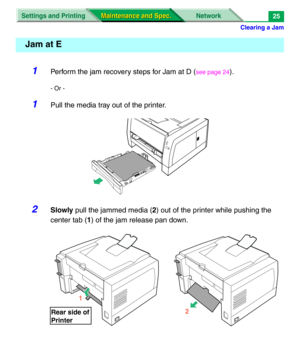 Page 147Clearing a Jam
Settings and Printing Network
Maintenance and Spec. Maintenance and Spec.25
1Perform the jam recovery steps for Jam at D (see page 24).
- Or -
1Pull the media tray out of the printer.
2Slowly pull the jammed media (2) out of the printer while pushing the 
center tab (1) of the jam release pan down.
Jam at E
1
Rear side of
Printer
2 