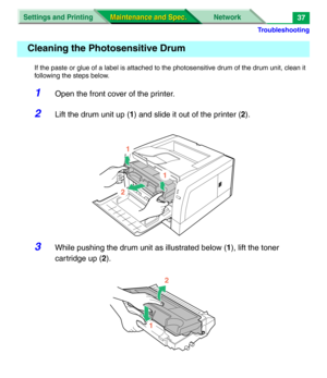 Page 159Troubleshooting
Settings and Printing Network
Maintenance and Spec. Maintenance and Spec.37
If the paste or glue of a label is attached to the photosensitive drum of the drum unit, clean it 
following the steps below.
1Open the front cover of the printer.
2Lift the drum unit up (1) and slide it out of the printer (2).
3While pushing the drum unit as illustrated below (1), lift the toner 
cartridge up (2).
Cleaning the Photosensitive Drum
1
2
1
2
1 