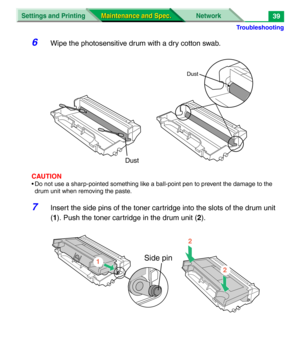 Page 161Troubleshooting
Settings and Printing Network
Maintenance and Spec. Maintenance and Spec.39
6Wipe the photosensitive drum with a dry cotton swab.
CAUTION
• Do not use a sharp-pointed something like a ball-point pen to prevent the damage to the 
drum unit when removing the paste.
7Insert the side pins of the toner cartridge into the slots of the drum unit 
(1). Push the toner cartridge in the drum unit (2).
Dust
Dust
Side pin1
2
2 