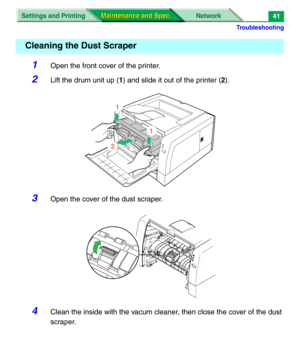 Page 163Troubleshooting
Settings and Printing Network
Maintenance and Spec. Maintenance and Spec.41
1Open the front cover of the printer.
2Lift the drum unit up (1) and slide it out of the printer (2).
3Open the cover of the dust scraper.
4Clean the inside with the vacum cleaner, then close the cover of the dust 
scraper.
Cleaning the Dust Scraper
1
2
1 