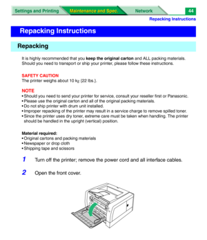 Page 166Repacking Instructions
Settings and Printing Network
Maintenance and Spec. Maintenance and Spec.44
It is highly recommended that you keep the original carton and ALL packing materials. 
Should you need to transport or ship your printer, please follow these instructions.
SAFETY CAUTION
The printer weighs about 10 kg {22 lbs.}.
NOTE
• Should you need to send your printer for service, consult your reseller first or Panasonic.
• Please use the original carton and all of the original packing materials.
• Do...