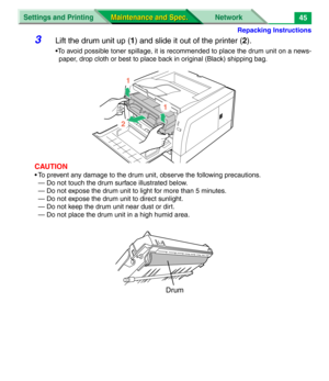 Page 167Repacking Instructions
Settings and Printing Network
Maintenance and Spec. Maintenance and Spec.45
3Lift the drum unit up (1) and slide it out of the printer (2).
•To avoid possible toner spillage, it is recommended to place the drum unit on a news-
paper, drop cloth or best to place back in original (Black) shipping bag.
CAUTION
• To prevent any damage to the drum unit, observe the following precautions.
— Do not touch the drum surface illustrated below. 
— Do not expose the drum unit to light for more...