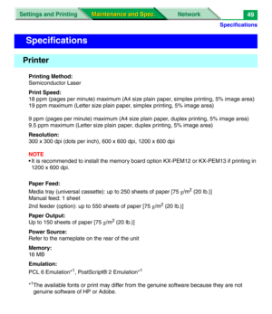 Page 171Specifications
Settings and Printing Network
Maintenance and Spec. Maintenance and Spec.49
Printing Method:
Semiconductor Laser
Print Speed:
18 ppm (pages per minute) maximum (A4 size plain paper, simplex printing, 5% image area)
19 ppm maximum (Letter size plain paper, simplex printing, 5% image area)
9 ppm (pages per minute) maximum (A4 size plain paper, duplex printing, 5% image area)
9.5 ppm maximum (Letter size plain paper, duplex printing, 5% image area)
Resolution:
300 x 300 dpi (dots per inch),...