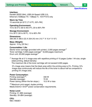 Page 172Specifications
Settings and Printing NetworkMaintenance and Spec.
Maintenance and Spec.50
Interface:
Parallel (IEEE1284), USB (Hi-Speed USB 2.0), 
Ethernet (100Base-TX / 10Base-T) - KX-P7310 only
Warm Up Time
15 seconds [at 22°C (71.6°F), 50% RH]
Operating Environment:
10 to 32.5°C (50 to 90.5°F), 20 to 80% RH
Storage Environment:
0 to 35°C (32 to 95°F), 10 to 80% RH
Dimensions:
399 (W) X 390.5 (D) X 254 (H) mm (15.7
″ X 15.4 ″ X 10 ″)
Mass {Weight}:
Approx. 10 k g {22 lbs.}
Consumables / Life:
Starter...