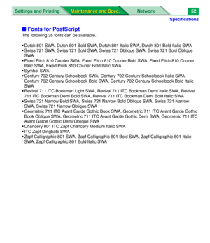 Page 174Specifications
Settings and Printing Network
Maintenance and Spec. Maintenance and Spec.52
■Fonts for PostScript
The following 35 fonts can be available.
• Dutch 801 SWA, Dutch 801 Bold SWA, Dutch 801 Italic SWA, Dutch 801 Bold Italic SWA
• Swiss 721 SWA, Swiss 721 Bold SWA, Swiss 721 Oblique SWA, Swiss 721 Bold Oblique 
SWA
• Fixed Pitch 810 Courier SWA, Fixed Pitch 810 Courier Bold SWA, Fixed Pitch 810 Courier 
Italic SWA, Fixed Pitch 810 Courier Bold Italic SWA
• Symbol SWA
• Century 702 Century...