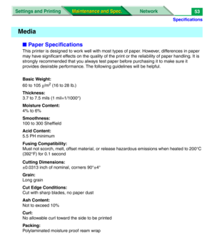 Page 175Specifications
Settings and Printing Network
Maintenance and Spec. Maintenance and Spec.53
■Paper Specifications
This printer is designed to work well with most types of paper. However, differences in paper 
may have significant effects on the quality of the print or the reliability of paper handling. It is 
strongly recommended that you always test paper before purchasing it to make sure it 
provides desirable performance. The following guidelines will be helpful.
Basic Weight:
60 to 105 g/m
2 (16 to 28...
