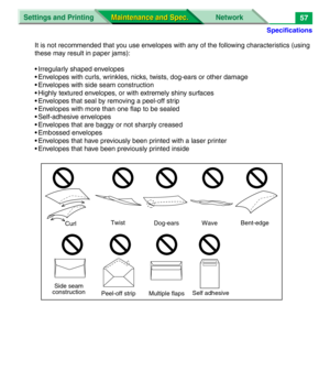 Page 179Specifications
Settings and Printing Network
Maintenance and Spec. Maintenance and Spec.57
It is not recommended that you use envelopes with any of the following characteristics (using 
these may result in paper jams):
• Irregularly shaped envelopes
• Envelopes with curls, wrinkles, nicks, twists, dog-ears or other damage
• Envelopes with side seam construction
• Highly textured envelopes, or with extremely shiny surfaces
• Envelopes that seal by removing a peel-off strip
• Envelopes with more than one...