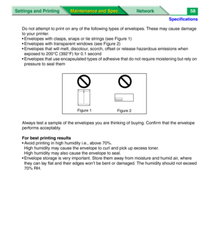 Page 180Specifications
Settings and Printing Network
Maintenance and Spec. Maintenance and Spec.58
Do not attempt to print on any of the following types of envelopes. These may cause damage 
to your printer.
• Envelopes with clasps, snaps or tie strings (see Figure 1)
• Envelopes with transparent windows (see Figure 2)
• Envelopes that will melt, discolour, scorch, offset or release hazardous emissions when 
exposed to 200°C (392°F) for 0.1 second
• Envelopes that use encapsulated types of adhesive that do not...