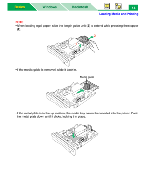 Page 19Loading Media and Printing
Macintosh WindowsBasics Basics14
NOTE
• When loading legal paper, slide the length guide unit (2) to extend while pressing the stopper
(1). 
• If the media guide is removed, slide it back in.
• If the metal plate is in the up position, the media tray cannot be inserted into the printer. Push
the metal plate down until it clicks, locking it in place.
12
Media guide 