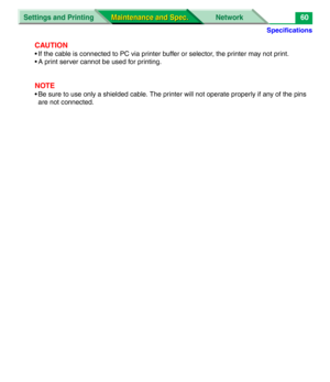 Page 182Specifications
Settings and Printing Network
Maintenance and Spec. Maintenance and Spec.60
CAUTION
• If the cable is connected to PC via printer buffer or selector, the printer may not print.
• A print server cannot be used for printing.
NOTE
• Be sure to use only a shielded cable. The printer will not operate properly if any of the pins 
are not connected. 