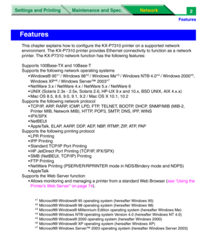 Page 185Settings and Printing
Network Network Maintenance and Spec.
Features
2
This chapter explains how to configure the KX-P7310 printer on a supported network 
environment. The KX-P7310 printer provides Ethernet connectivity to function as a network 
printer. The KX-P7310 network function has the following features:
Supports 100Base-TX and 10Base-T
Supports the following network operating systems
• Windows® 95*
1 / Windows 98*2 / Windows Me*3 / Windows NT® 4.0*4 / Windows 2000*5, 
Windows XP*
6 / Windows...