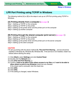 Page 190Settings and Printing
Network Network Maintenance and Spec.
Setup in Windows
7
The following method [A] or [B] is the steps to set up an LPR Port printing using TCP/IP in 
Windows.
[A] Printing directly from a computer (see page 8)
Step 1: Setting up TCP/IP on the computer
Step 2: Setting up TCP/IP on the printer
Step 3: Setting up the printer driver and the printer port on the computer
Step 4: Setting up another computer
[B] Printing through the shared computer (print server) (see page 21)
Step 1:...