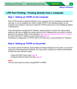 Page 191Settings and Printing
Network Network Maintenance and Spec.
Setup in Windows
8
Step 1: Setting up TCP/IP on the computer
If the TCP/IP protocol is already installed on your computer and it is configured, proceed to the 
next step. If it is not installed, you need to install TCP/IP in the operating system on the 
computer and configure it. Be sure to install the TCP/IP protocol as it is not installed by default 
in Windows 95.
If the administrator manages the IP Address, contact him/her to confirm the...