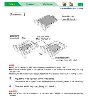 Page 21Loading Media and Printing
Macintosh WindowsBasics Basics16
NOTE
• Most media has instructions recommending the side to be printed first.
• Do not mix different types or thicknesses of media in the media tray at one time; this may
cause a jam.
• Loading media exceeding the designated sheets may cause a media jam or shifting of print.
5Adjust the media guides to the media size.
• Be sure that the stoppers of the media guides are put in the grooves of the media tray.
6Slide the media tray completely into...