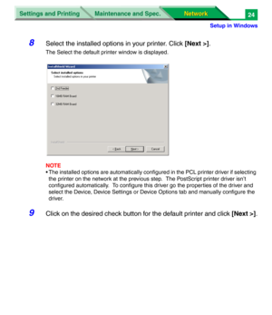 Page 207Settings and Printing
Network Network Maintenance and Spec.
Setup in Windows
24
8Select the installed options in your printer. Click [Next >].
The Select the default printer window is displayed.
NOTE
• The installed options are automatically configured in the PCL printer driver if selecting 
the printer on the network at the previous step.  The PostScript printer driver isn’t 
configured automatically.  To configure this driver go the properties of the driver and 
select the Device, Device Settings or...