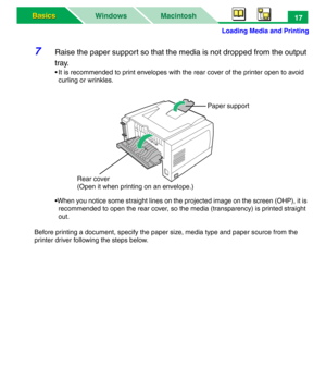 Page 22Loading Media and Printing
Macintosh WindowsBasics Basics17
7Raise the paper support so that the media is not dropped from the output 
tray.
• It is recommended to print envelopes with the rear cover of the printer open to avoid 
curling or wrinkles.
•When you notice some straight lines on the projected image on the screen (OHP), it is 
recommended to open the rear cover, so the media (transparency) is printed straight 
out.
Before printing a document, specify the paper size, media type and paper source...