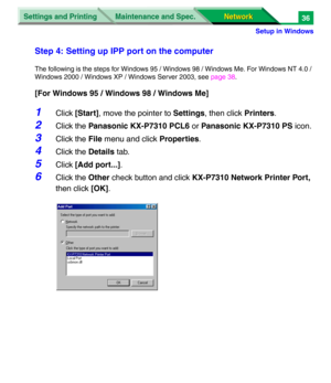 Page 219Settings and Printing
Network Network Maintenance and Spec.
Setup in Windows
36
Step 4: Setting up IPP port on the computer
The following is the steps for Windows 95 / Windows 98 / Windows Me. For Windows NT 4.0 / 
Windows 2000 / Windows XP / Windows Server 2003, see page 38.
[For Windows 95 / Windows 98 / Windows Me]
1Click [Start], move the pointer to Settings, then click Printers.
2Click the Panasonic KX-P7310 PCL6 or Panasonic KX-P7310 PS icon.
3Click the File menu and click Properties.
4Click the...