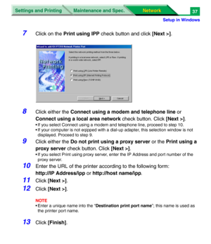 Page 220Settings and Printing
Network Network Maintenance and Spec.
Setup in Windows
37
7Click on the Print using IPP check button and click [Next >].
8Click either the Connect using a modem and telephone line or 
Connect using a local area network check button. Click [Next >].
• If you select Connect using a modem and telephone line, proceed to step 10.
• If your computer is not eqipped with a dial-up adapter, this selection window is not 
displayed. Proceed to step 9.
9Click either the Do not print using a...