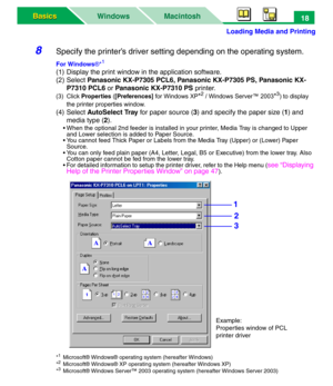 Page 23Loading Media and Printing
Macintosh WindowsBasics Basics18
8Specify the printer’s driver setting depending on the operating system.
For Windows®*1
(1) Display the print window in the application software.
(2)Select Panasonic KX-P7305 PCL6, Panasonic KX-P7305 PS, Panasonic KX-
P7310 PCL6 or Panasonic KX-P7310 PS printer.
(3) Click Properties ([Preferences] for Windows XP*2 / Windows Server™ 2003*3) to display 
the printer properties window.
(4) Select AutoSelect Tray for paper source (3) and specify the...