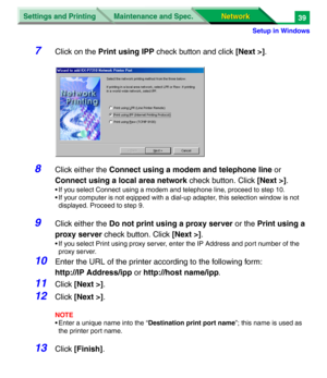 Page 222Settings and Printing
Network Network Maintenance and Spec.
Setup in Windows
39
7Click on the Print using IPP check button and click [Next >].
8Click either the Connect using a modem and telephone line or 
Connect using a local area network check button. Click [Next >].
• If you select Connect using a modem and telephone line, proceed to step 10.
• If your computer is not eqipped with a dial-up adapter, this selection window is not 
displayed. Proceed to step 9.
9Click either the Do not print using a...