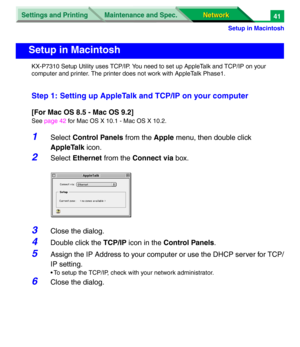 Page 224Settings and Printing
Network Network Maintenance and Spec.
Setup in Macintosh
41
KX-P7310 Setup Utility uses TCP/IP. You need to set up AppleTalk and TCP/IP on your 
computer and printer. The printer does not work with AppleTalk Phase1.
Step 1: Setting up AppleTalk and TCP/IP on your computer
[For Mac OS 8.5 - Mac OS 9.2]
See page 42 for Mac OS X 10.1 - Mac OS X 10.2.
1Select Control Panels from the Apple menu, then double click 
AppleTalk icon.
2Select Ethernet from the Connect via box.
3Close the...