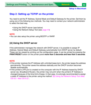 Page 226Settings and Printing
Network Network Maintenance and Spec.
Setup in Macintosh
43
Step 2: Setting up TCP/IP on the printer
You need to set the IP Address, Subnet Mask and Default Gateway for the printer. Set them by 
using one of the following two methods. You may need to contact your network administrator 
to select the best way.
• Using the DHCP server (see below)
• Using the Network Setup Tool (see page 44)
NOTE
• You can also setup the printer using BOOTP or RARP.
[A] Using the DHCP server
If the...