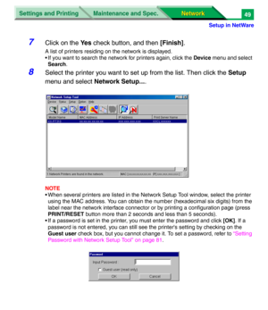 Page 232Settings and Printing
Network Network Maintenance and Spec.
Setup in NetWare
49
7Click on the Ye s check button, and then [Finish].
A list of printers residing on the network is displayed.
• If you want to search the network for printers again, click the Device menu and select 
Search.
8Select the printer you want to set up from the list. Then click the Setup 
menu and select Network Setup....
NOTE
• When several printers are listed in the Network Setup Tool window, select the printer 
using the MAC...