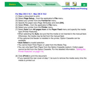 Page 25Loading Media and Printing
Macintosh WindowsBasics Basics20
For Mac OS X 10.1 - Mac OS X 10.2
(1) Open a document to print.
(2) Select Page Setup... from the application’s File menu.
(3) Select your printer from the Format for menu.
(4) Specify the paper size (Page Attributes) and click [OK].
(5) Select Print... from the application’s File menu.
(6) Select your printer from the Printer menu.
(7) Select Auto from All pages from of the Paper Feed menu and specify the media 
type (Printer Features).
• When...