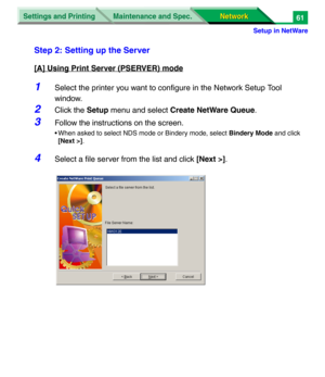 Page 244Settings and Printing
Network Network Maintenance and Spec.
Setup in NetWare
61
Step 2: Setting up the Server
[A] Using Print Server (PSERVER) mode
1Select the printer you want to configure in the Network Setup Tool 
window.
2Click the Setup menu and select Create NetWare Queue.
3Follow the instructions on the screen.
• When asked to select NDS mode or Bindery mode, select Bindery Mode and click 
[Next >].
4Select a file server from the list and click [Next >]. 