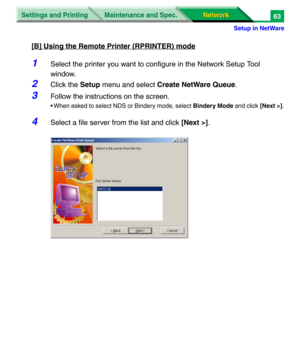 Page 246Settings and Printing
Network Network Maintenance and Spec.
Setup in NetWare
63
[B] Using the Remote Printer (RPRINTER) mode
1Select the printer you want to configure in the Network Setup Tool 
window.
2Click the Setup menu and select Create NetWare Queue.
3Follow the instructions on the screen.
• When asked to select NDS or Bindery mode, select Bindery Mode and click [Next >].
4Select a file server from the list and click [Next >]. 