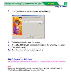 Page 248Settings and Printing
Network Network Maintenance and Spec.
Setup in NetWare
65
7Change the queue name if needed. Click [Next >].
8Follow the instructions on the screen.
9Ty p e  LOAD PSERVER xxxxxxxx, then press the Enter key. (xxxxxxxx : 
print server name).
10Turn the printer off and on before printing.
Step 3: Setting up the client
See “[C] Using the printer CD-ROM” on page 28 in “Step 4: Setting up the client computer”.
NOTE
• If using the Novell Client Software in Windows NT 4.0 / Windows 2000 /...