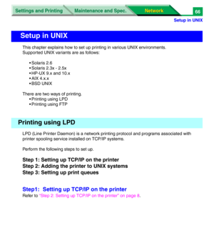 Page 249Settings and Printing
Network Network Maintenance and Spec.
Setup in UNIX
66
This chapter explains how to set up printing in various UNIX environments.
Supported UNIX variants are as follows:
• Solaris 2.6
• Solaris 2.3x - 2.5x
• HP-UX 9.x and 10.x
• AIX 4.x.x
• BSD UNIX
There are two ways of printing.
• Printing using LPD
• Printing using FTP
LPD (Line Printer Daemon) is a network printing protocol and programs associated with 
printer spooling service installed on TCP/IP systems.
Perform the following...