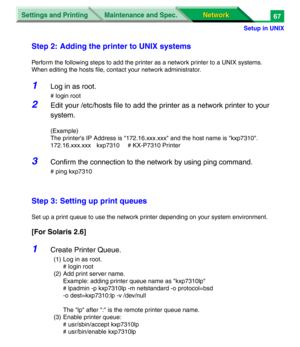 Page 250Settings and Printing
Network Network Maintenance and Spec.
Setup in UNIX
67
Step 2: Adding the printer to UNIX systems
Perform the following steps to add the printer as a network printer to a UNIX systems.
When editing the hosts file, contact your network administrator.
1Log in as root.
# login root
2Edit your /etc/hosts file to add the printer as a network printer to your 
system.
(Example)
The printer's IP Address is "172.16.xxx.xxx" and the host name is "kxp7310".
172.16.xxx.xxx...