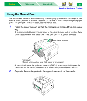 Page 26Loading Media and Printing
Macintosh WindowsBasics Basics21
The manual feed serves as an additional tray for loading any type of media that ranges in size 
from 76.2 mm x 127 mm to 216 mm x 356 mm (3″ x 5″ to 8.5″ x 14″). When using thick paper 
[106 – 165 g/m
2 (29 – 44 lb.)] or labels, use the manual feed.
1Raise the paper support so that the media is not dropped from the output
tray.
•It is recommended to open the rear cover of the printer to avoid curls or wrinkles if you 
print a document on thick...