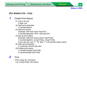 Page 252Settings and Printing
Network Network Maintenance and Spec.
Setup in UNIX
69
[For Solaris 2.3x - 2.5x]
1Create Print Queue.
(1) Log in as root.
# login root
(2) Stop print scheduler.
# /usr/sbin/lpshut
(3) Add print server.
Example: Add host name "kxp7310"
# /usr/sbin/lpsystem -RO -t bsd kxp7310
(4) Set up print queue.
Example: Add print queue name "kxp7310lp"
# /usr/sbin/lpadmin -p kxp7310lp -s kxp7310!lp
If you use csh, use "\!". "lp" after "!" is the printer...